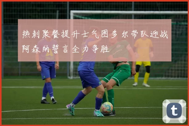 热刺聚餐提升士气图多尔带队迎战阿森纳誓言全力争胜