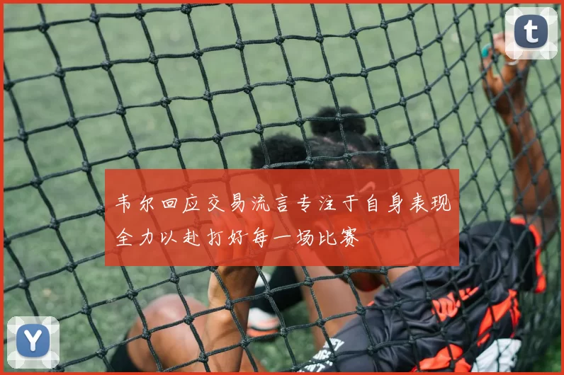 韦尔回应交易流言专注于自身表现全力以赴打好每一场比赛