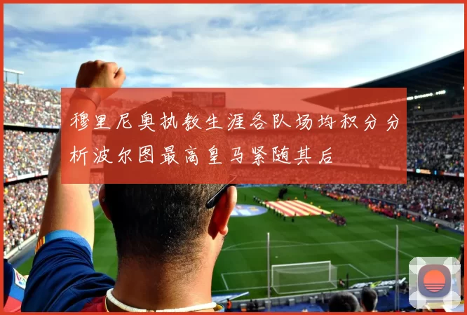 穆里尼奥执教生涯各队场均积分分析波尔图最高皇马紧随其后