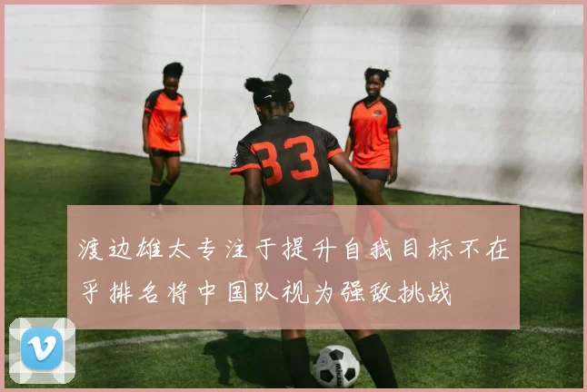 渡边雄太专注于提升自我目标不在乎排名将中国队视为强敌挑战