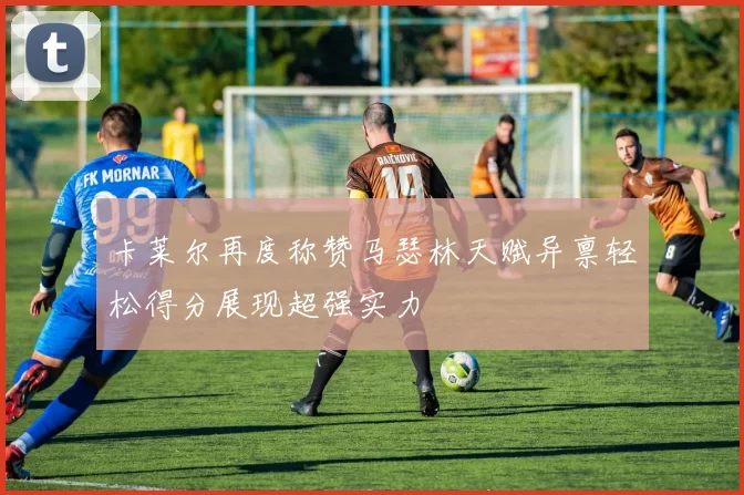 卡莱尔再度称赞马瑟林天赋异禀轻松得分展现超强实力