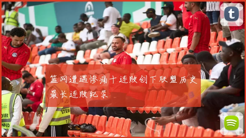 篮网遭遇惨痛十连败创下联盟历史最长连败纪录