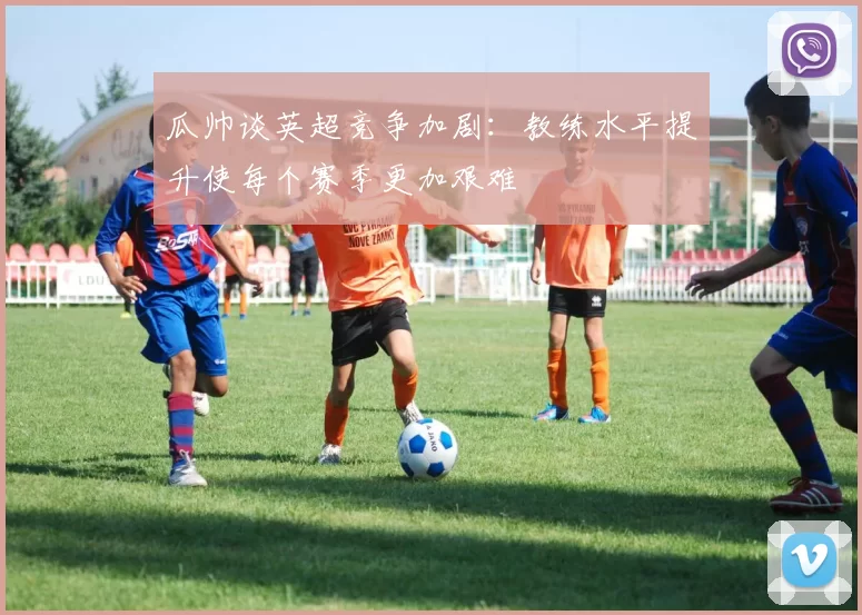 瓜帅谈英超竞争加剧：教练水平提升使每个赛季更加艰难