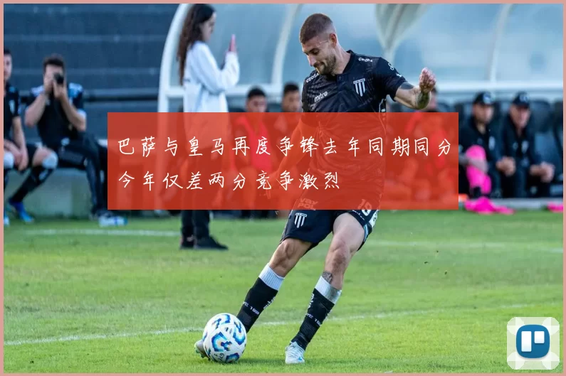 巴萨与皇马再度争锋去年同期同分今年仅差两分竞争激烈