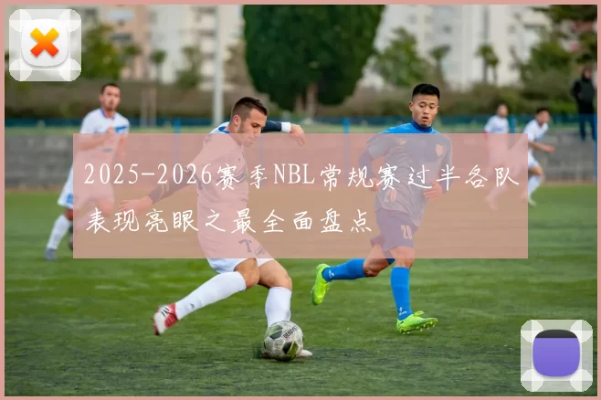 2025-2026赛季NBL常规赛过半各队表现亮眼之最全面盘点