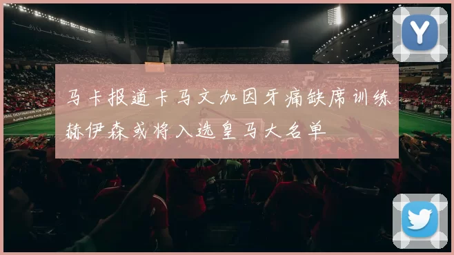 马卡报道卡马文加因牙痛缺席训练赫伊森或将入选皇马大名单