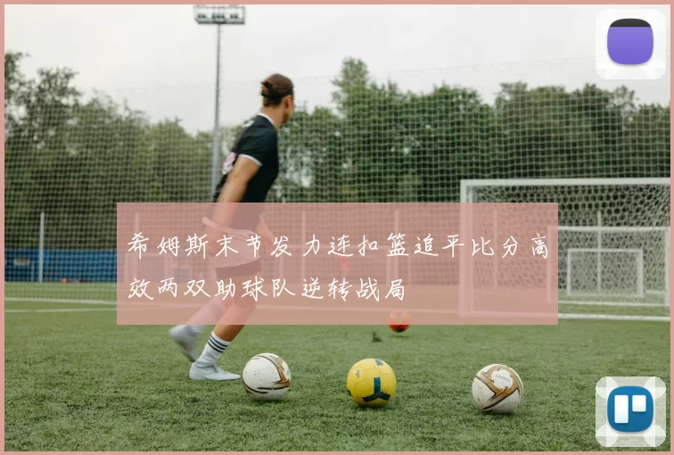 希姆斯末节发力连扣篮追平比分高效两双助球队逆转战局
