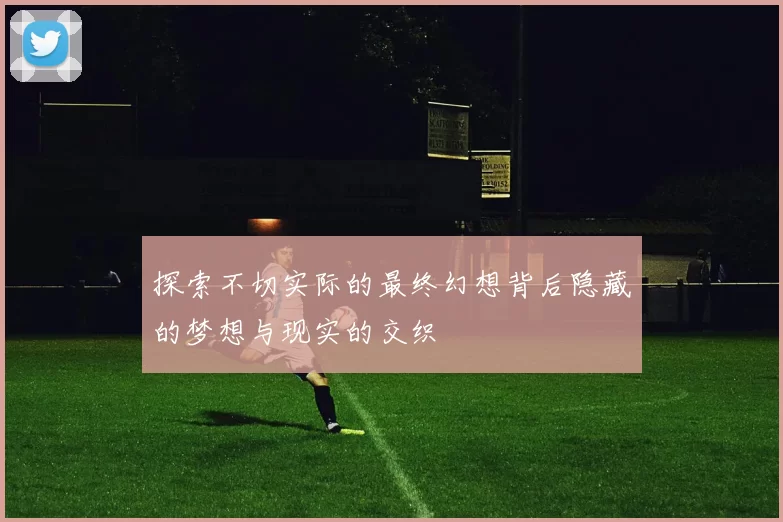 探索不切实际的最终幻想背后隐藏的梦想与现实的交织