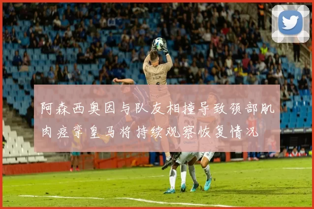 阿森西奥因与队友相撞导致颈部肌肉痉挛皇马将持续观察恢复情况