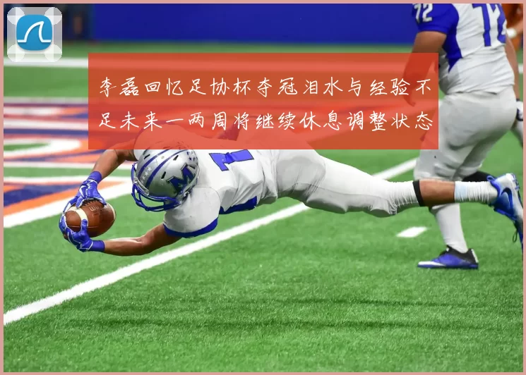 李磊回忆足协杯夺冠泪水与经验不足未来一两周将继续休息调整状态