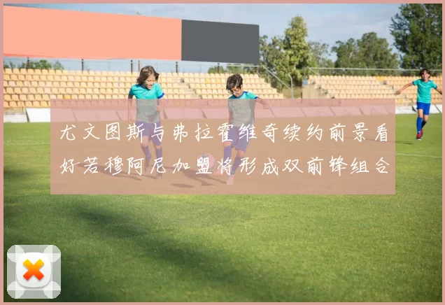 尤文图斯与弗拉霍维奇续约前景看好若穆阿尼加盟将形成双前锋组合