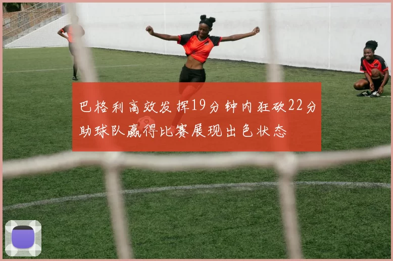 巴格利高效发挥19分钟内狂砍22分助球队赢得比赛展现出色状态
