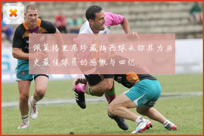 佩莱格里尼珍藏梅西球衣称其为历史最佳球员的感慨与回忆