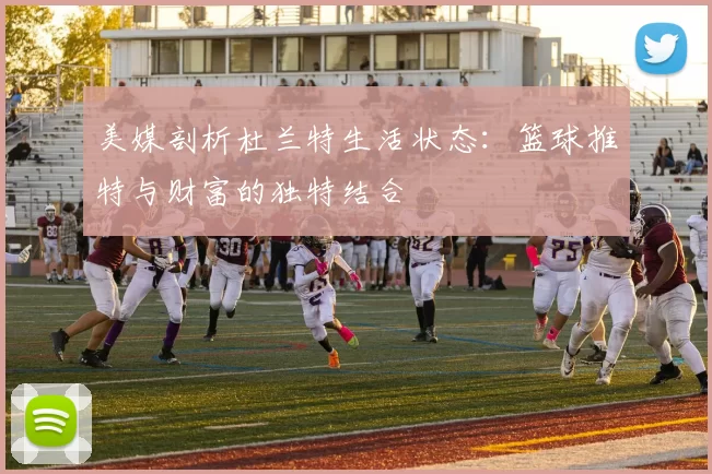 美媒剖析杜兰特生活状态：篮球推特与财富的独特结合