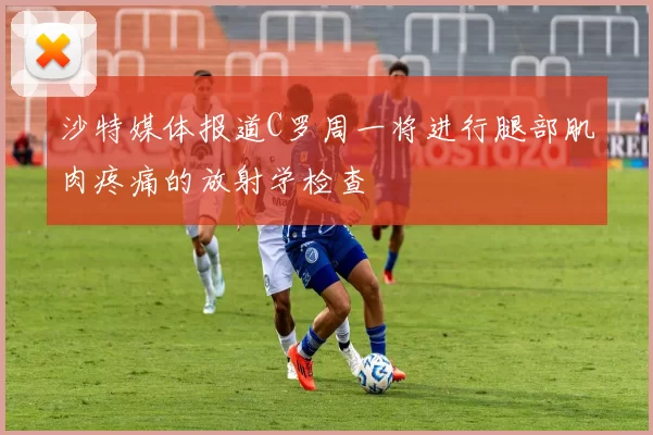 沙特媒体报道C罗周一将进行腿部肌肉疼痛的放射学检查