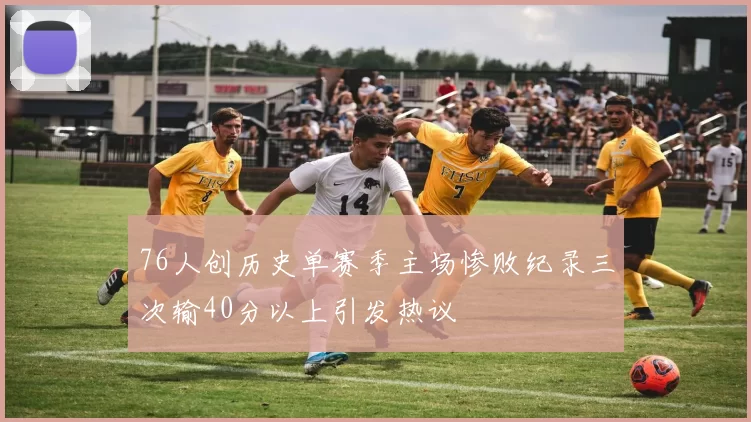 76人创历史单赛季主场惨败纪录三次输40分以上引发热议
