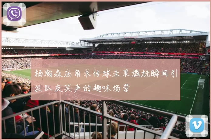 杨瀚森底角求传球未果尴尬瞬间引发队友笑声的趣味场景