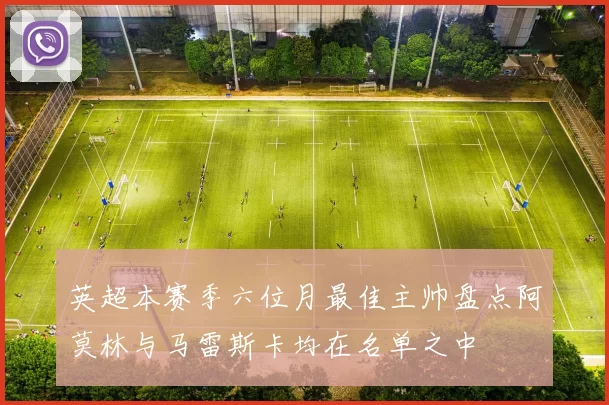 英超本赛季六位月最佳主帅盘点阿莫林与马雷斯卡均在名单之中