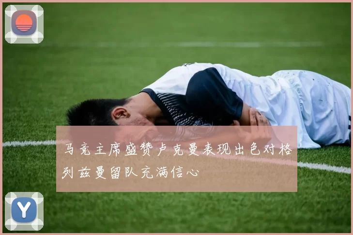 马竞主席盛赞卢克曼表现出色对格列兹曼留队充满信心