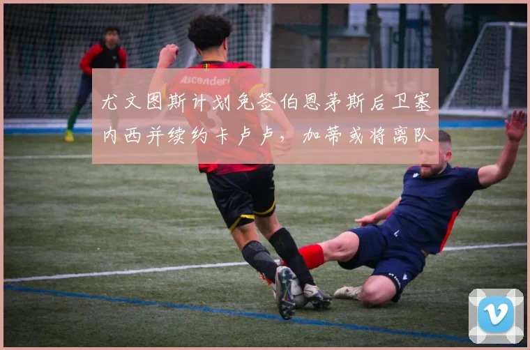 尤文图斯计划免签伯恩茅斯后卫塞内西并续约卡卢卢，加蒂或将离队