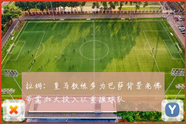 拉姆：皇马教练多为巴萨背景老佛爷需加大投入以重振球队
