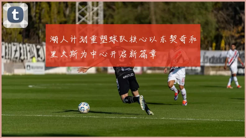 湖人计划重塑球队核心以东契奇和里夫斯为中心开启新篇章