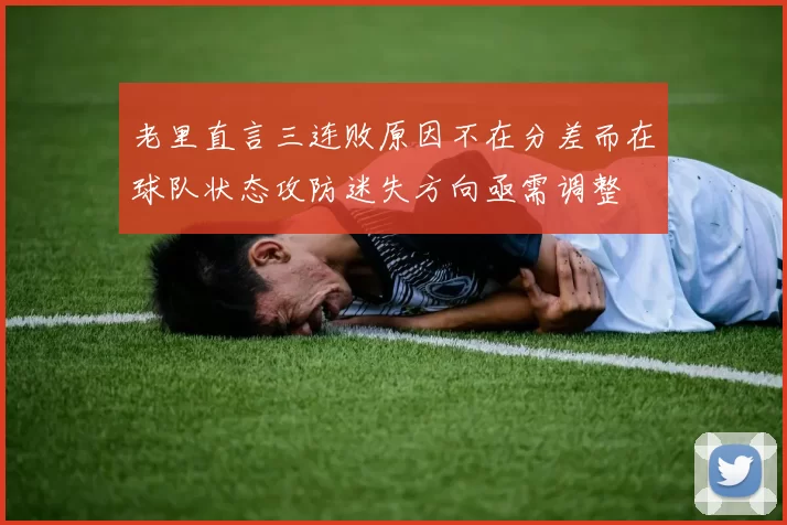 老里直言三连败原因不在分差而在球队状态攻防迷失方向亟需调整