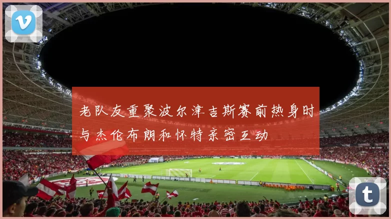 老队友重聚波尔津吉斯赛前热身时与杰伦布朗和怀特亲密互动